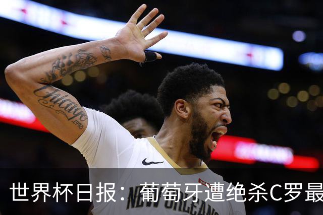 世界杯日报：葡萄牙遭绝杀C罗最后一舞 多国效仿美国上诉红黄牌