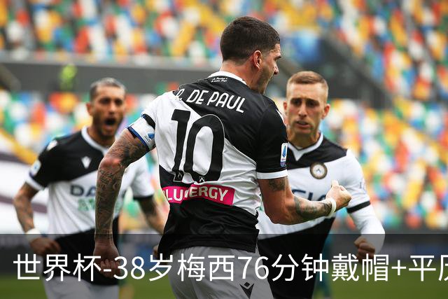 世界杯-38岁梅西76分钟戴帽+平历史纪录 阿根廷3-0阿尔及利亚