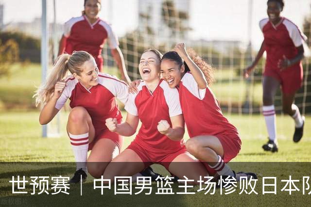世预赛｜中国男篮主场惨败日本队 末轮只有取胜一条路可走